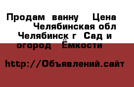 Продам  ванну  › Цена ­ 1 000 - Челябинская обл., Челябинск г. Сад и огород » Ёмкости   